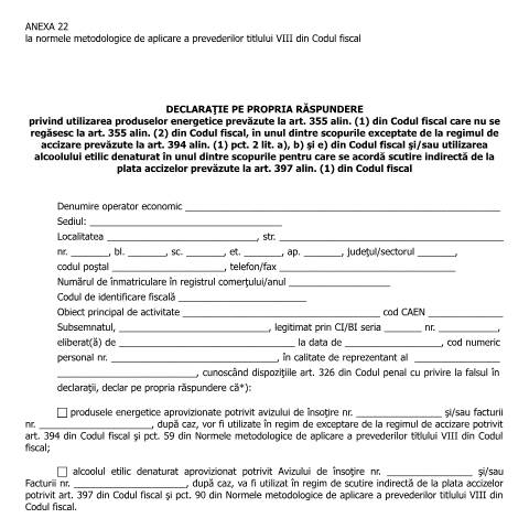 Document preview: Anexa 22 la normele metodologice de aplicare a prevederilor titlului VIII din Codul fiscal - Declarație pe propria răspundere privind utilizarea produselor energetice prevăzute la art. 355 alin. (1) din Codul fiscal care nu se regăsesc la art. 355 alin. (2) din Codul fiscal, în unul dintre scopurile exceptate de la regimul de accizare prevăzute la art. 394 alin. (1) pct. 2 lit. a), b) și e) din Codul fiscal și/sau utilizarea alcoolului etilic denaturat în unul dintre scopurile pentru care se acordă scutire indirectă de la plata accizelor prevăzute la art. 397 alin. (1) din Codul fiscal - (HG 1/2016, HG 159/2016) — Alte documente, România (CERFA n°A22_NMT8CF)