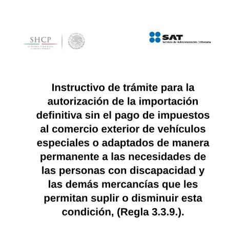 Vista previa del documento Instructivo de trámite para la autorización de la importación definitiva sin el pago de impuestos al comercio exterior de vehículos especiales o adaptados de manera permanente a las necesidades de las personas con discapacidad y las demás mercancías que les permitan suplir o disminuir esta condición, (Regla 3.3.9.). (DOF 27/01/2016) (DOF 25/10/2016) — Comercio Exterior. Instructivos de trámite, México (CERFA n°H19)