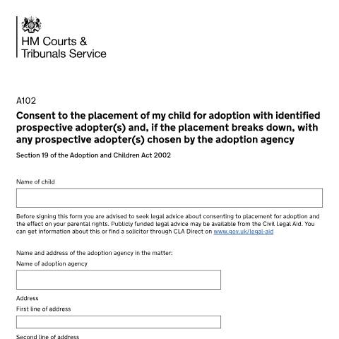 Document preview: Consent to the placement of my child for adoption with identified prospective adopter(s) and, if the placement breaks down, with any prospective adopter(s) chosen by the adoption agency. Section 19 of the Adoption and Children Act 2002: Form A102 — HM Courts & Tribunals Service, United Kingdom